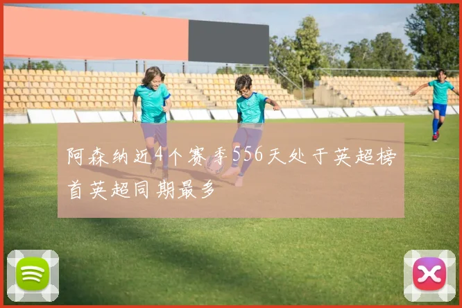 阿森纳近4个赛季556天处于英超榜首英超同期最多